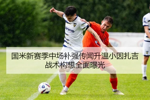 国米新赛季中场补强传闻升温小因扎吉战术构想全面曝光