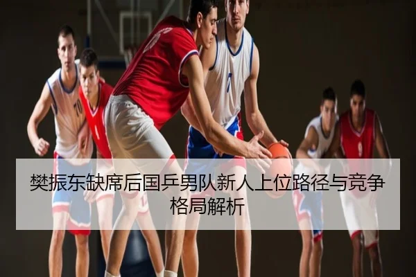 樊振东缺席后国乒男队新人上位路径与竞争格局解析