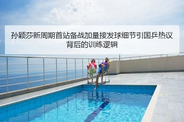 孙颖莎新周期首站备战加量接发球细节引国乒热议背后的训练逻辑