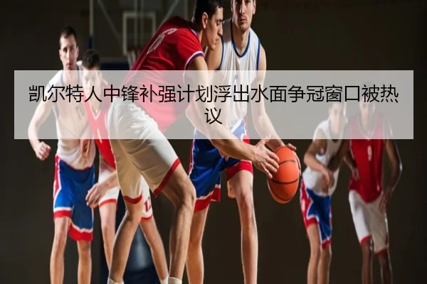 凯尔特人中锋补强计划浮出水面争冠窗口被热议