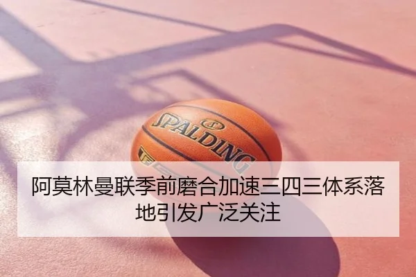 阿莫林曼联季前磨合加速三四三体系落地引发广泛关注