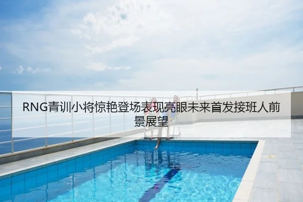 RNG青训小将惊艳登场表现亮眼未来首发接班人前景展望