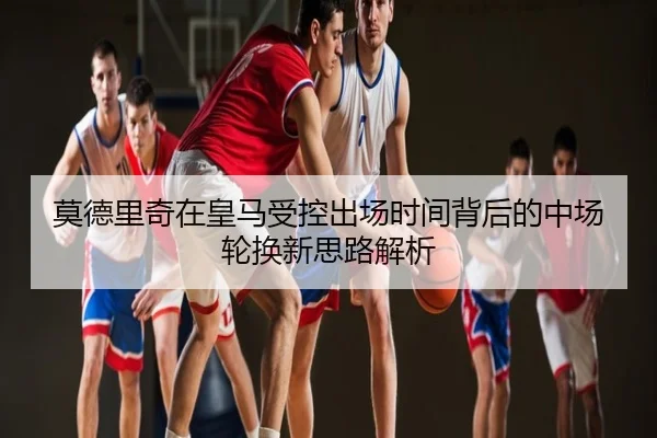 莫德里奇在皇马受控出场时间背后的中场轮换新思路解析