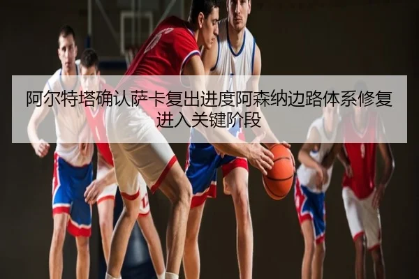 阿尔特塔确认萨卡复出进度阿森纳边路体系修复进入关键阶段